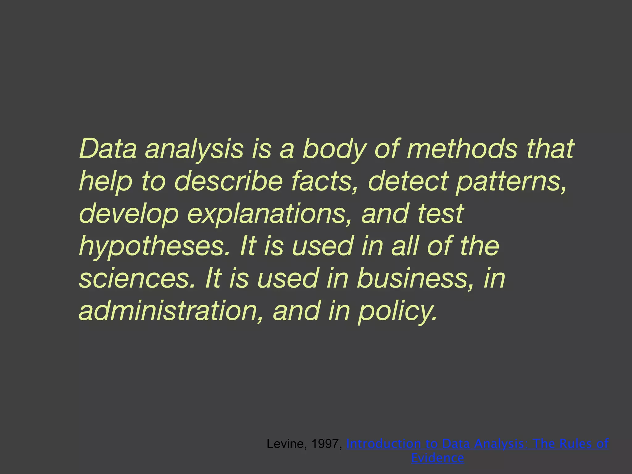Data analysis is a body of methods that help to describe facts, detect patterns, develop explanations, and test hypotheses. It is used in all of the sciences. It is used in business, in administration, and in policy. Levine, 1997,  Introduction to Data Analysis: The Rules of Evidence 