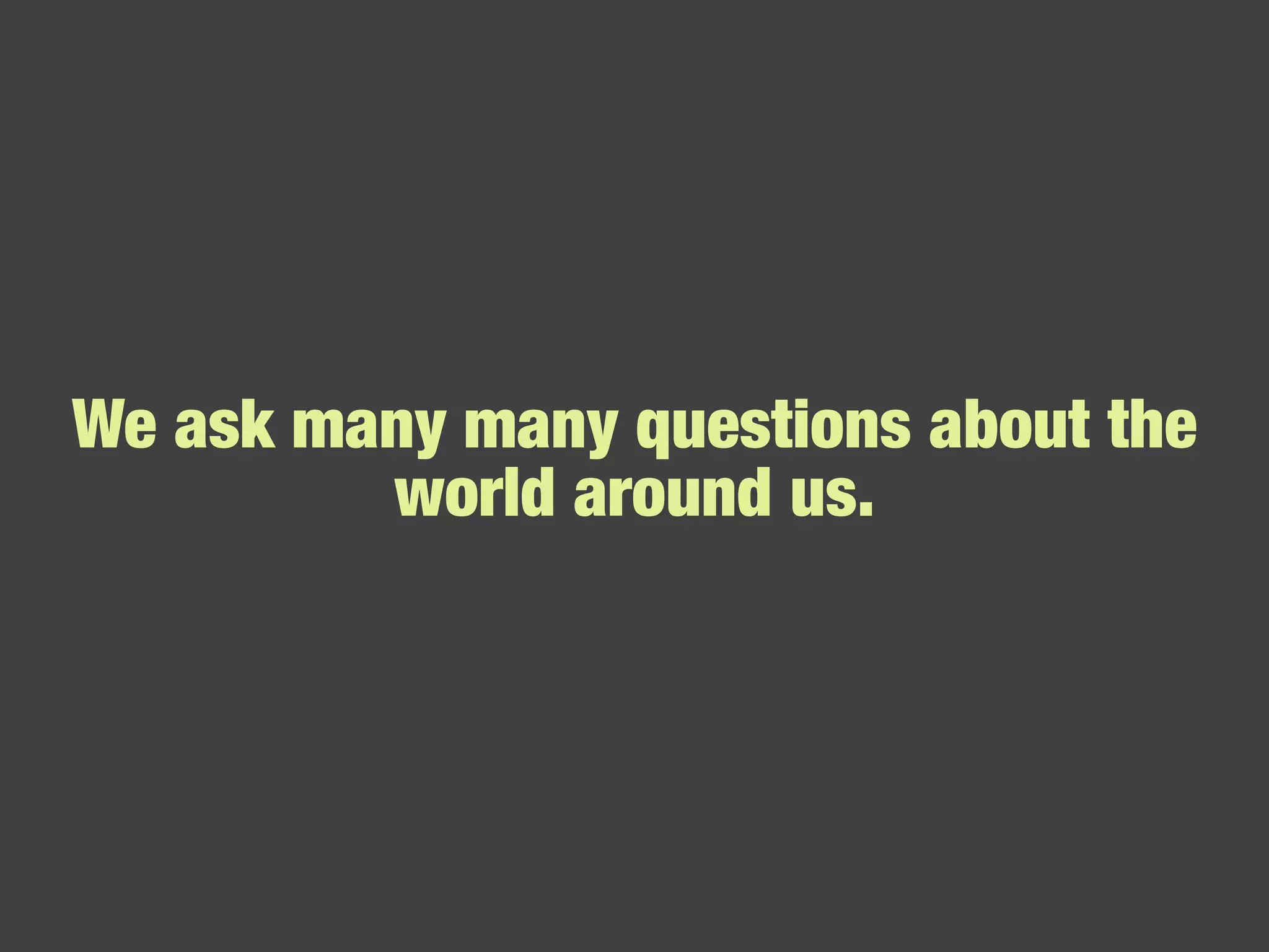 We ask many many questions about the world around us. 