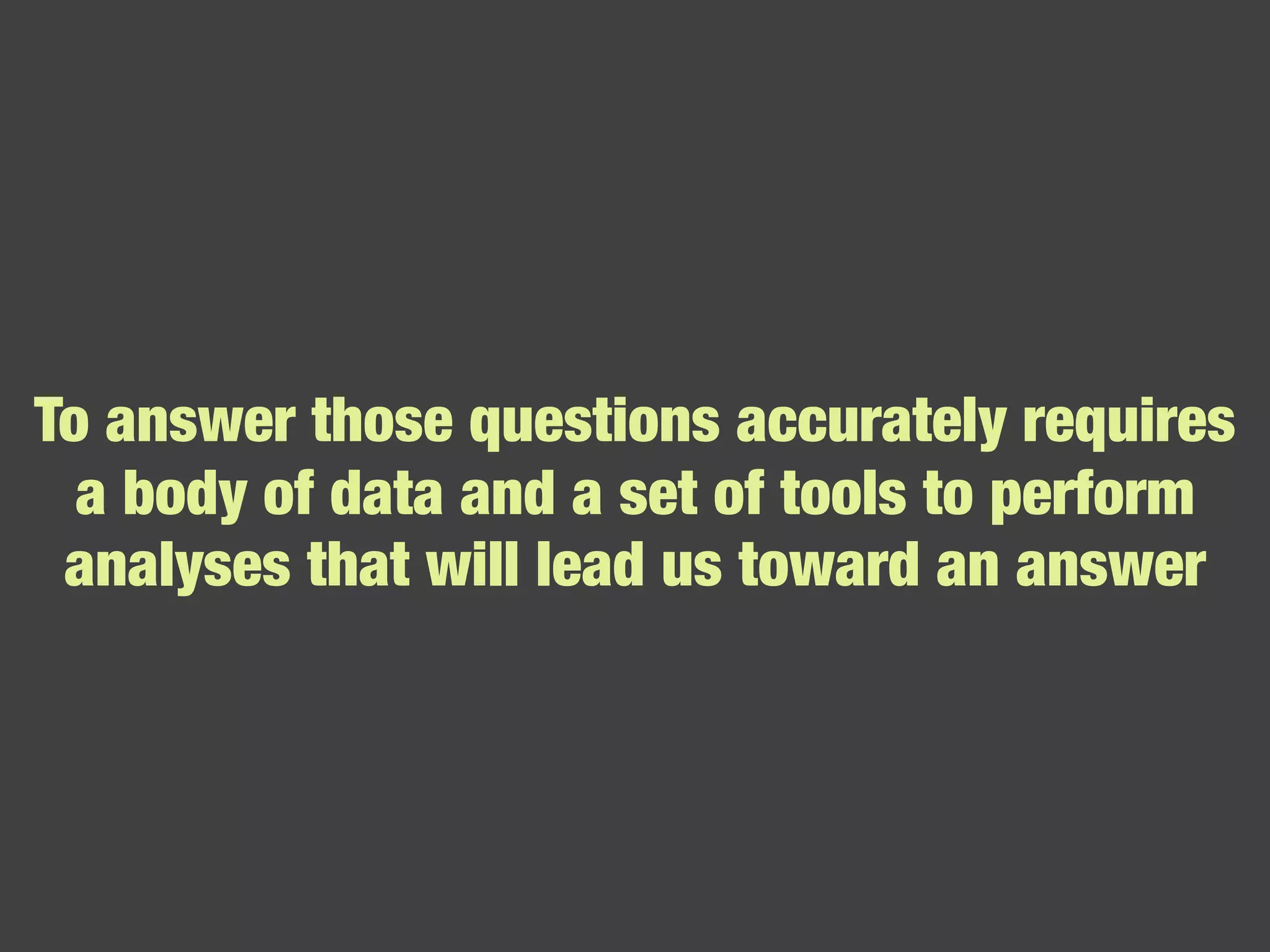 To answer those questions accurately requires a body of data and a set of tools to perform analyses that will lead us toward an answer 