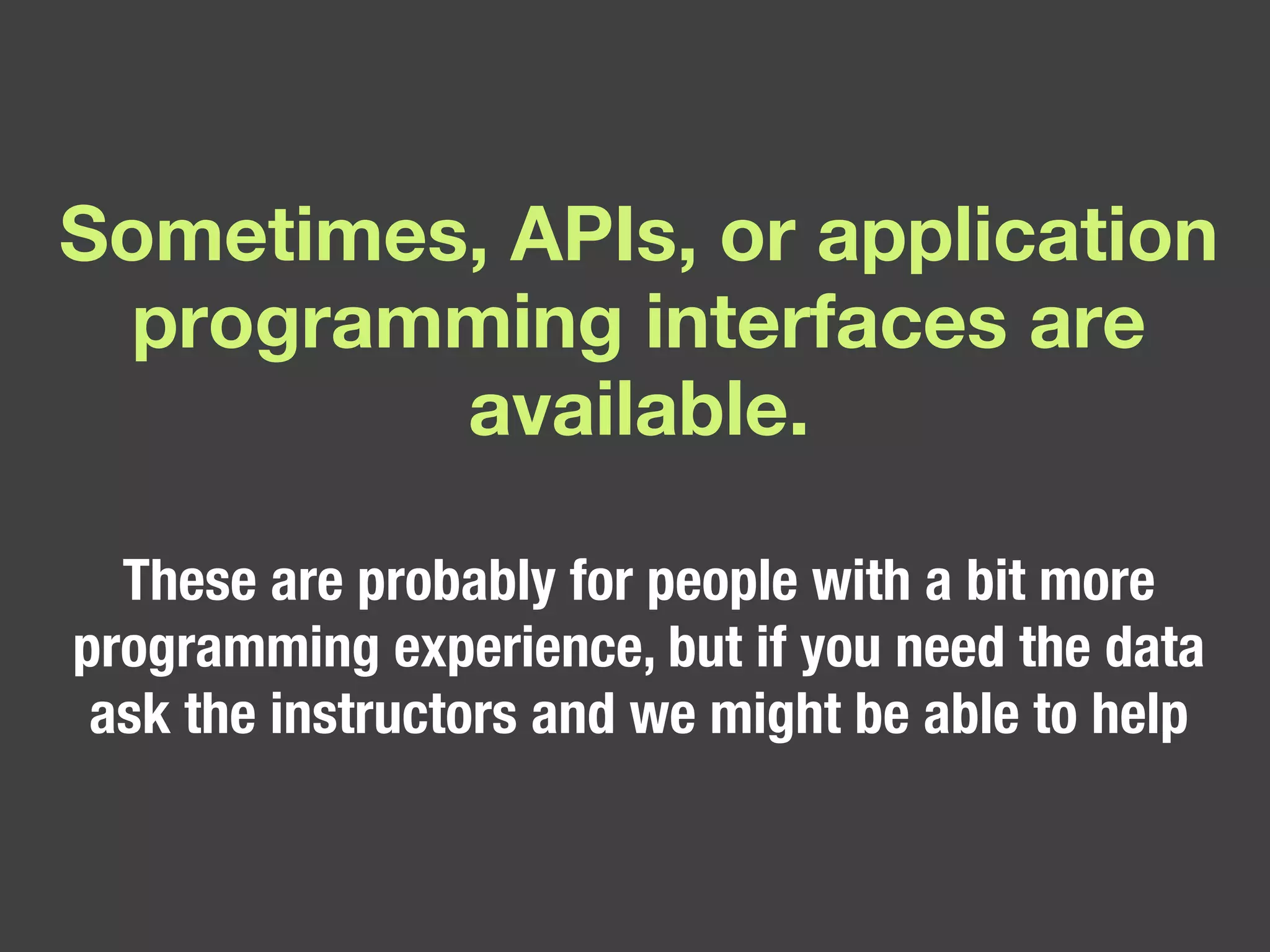 Sometimes, APIs, or application programming interfaces are available. These are probably for people with a bit more programming experience, but if you need the data ask the instructors and we might be able to help 
