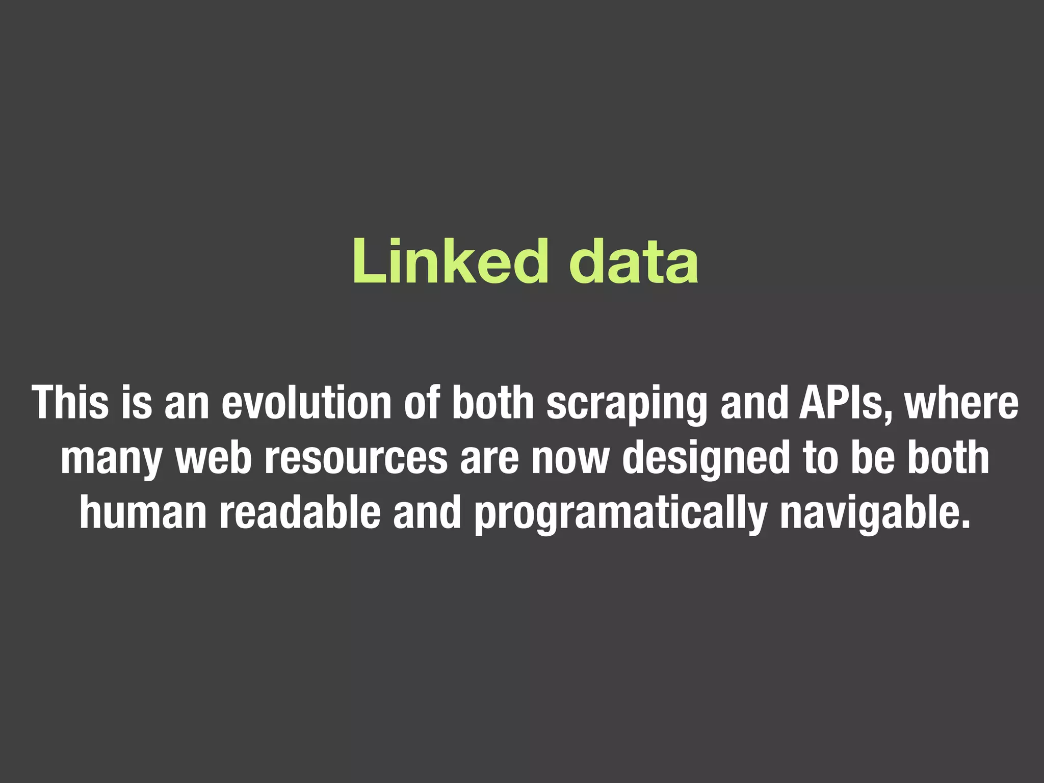 Linked data This is an evolution of both scraping and APIs, where many web resources are now designed to be both human readable and programatically navigable.  