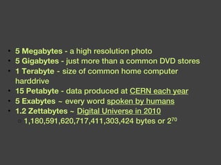5 Megabytes  - a high resolution photo 5 Gigabytes  - just more than a common DVD stores 1 Terabyte  - size of common home computer harddrive 15 Petabyte  - data produced at  CERN each year 5 Exabytes  ~ every word  spoken by humans 1.2 Zettabytes ~   Digital Universe in 2010 1,180,591,620,717,411,303,424 bytes or 2 70  