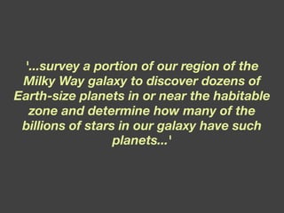 '...survey a portion of our region of the Milky Way galaxy to discover dozens of Earth-size planets in or near the habitable zone and determine how many of the billions of stars in our galaxy have such planets...' 