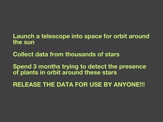 Launch a telescope into space for orbit around the sun Collect data from thousands of stars Spend 3 months trying to detect the presence of plants in orbit around these stars RELEASE THE DATA FOR USE BY ANYONE!!! 