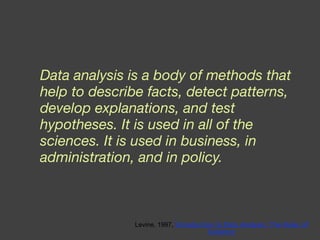 Data analysis is a body of methods that help to describe facts, detect patterns, develop explanations, and test hypotheses. It is used in all of the sciences. It is used in business, in administration, and in policy. Levine, 1997,  Introduction to Data Analysis: The Rules of Evidence 
