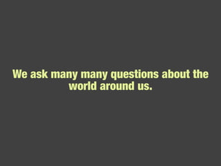 We ask many many questions about the world around us. 