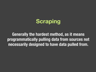 Scraping Generally the hardest method, as it means programmatically pulling data from sources not necessarily designed to have data pulled from.  