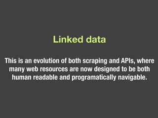 Linked data This is an evolution of both scraping and APIs, where many web resources are now designed to be both human readable and programatically navigable.  