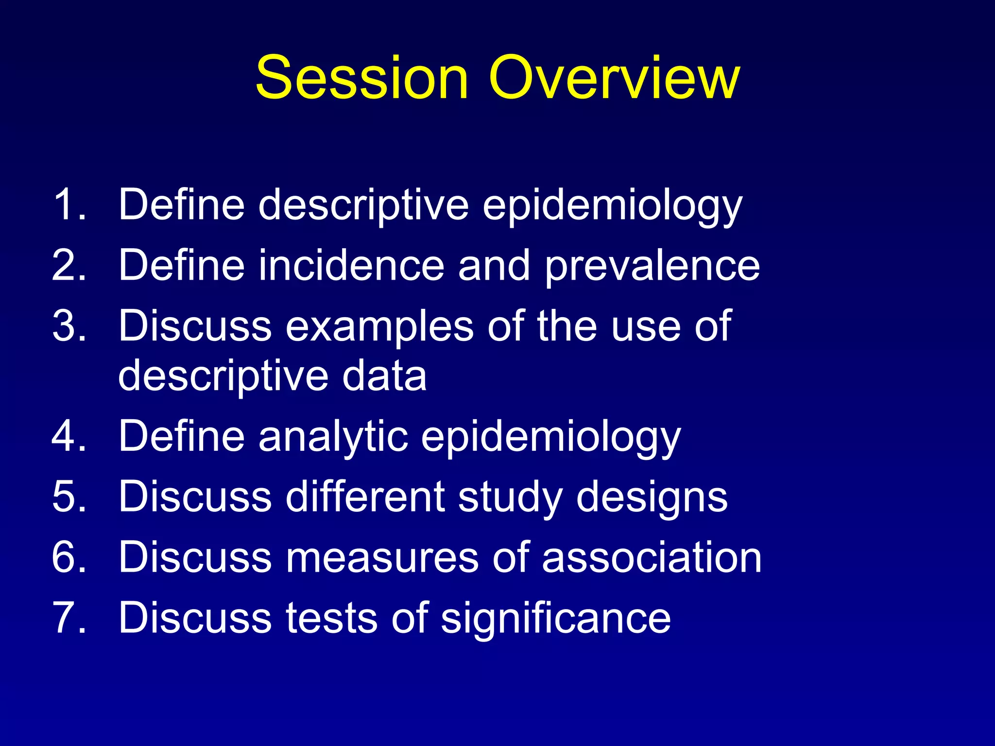 Session Overview Define descriptive epidemiology Define incidence and prevalence Discuss examples of the use of descriptive data Define analytic epidemiology Discuss different study designs Discuss measures of association Discuss tests of significance 