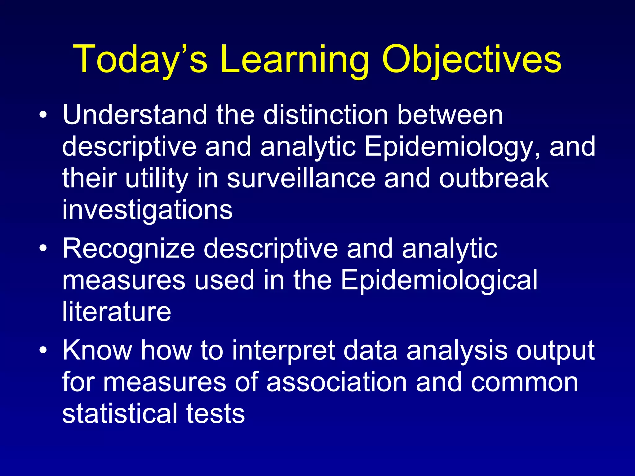 Today’s Learning Objectives Understand the distinction between descriptive and analytic Epidemiology, and their utility in surveillance and outbreak investigations Recognize descriptive and analytic measures used in the Epidemiological literature Know how to interpret data analysis output for measures of association and common statistical tests 