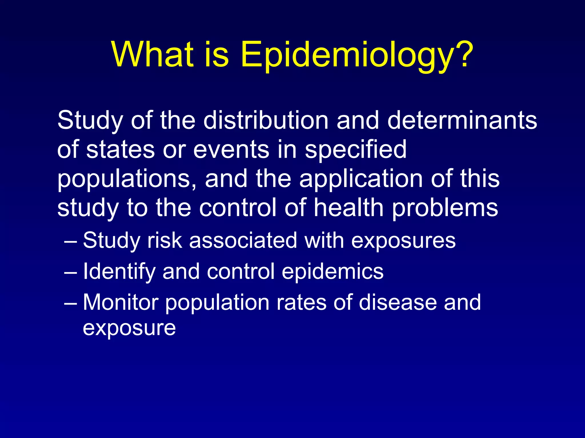 What is Epidemiology? Study of the distribution and determinants of states or events in specified populations, and the application of this study to the control of health problems Study risk associated with exposures Identify and control epidemics Monitor population rates of disease and exposure 