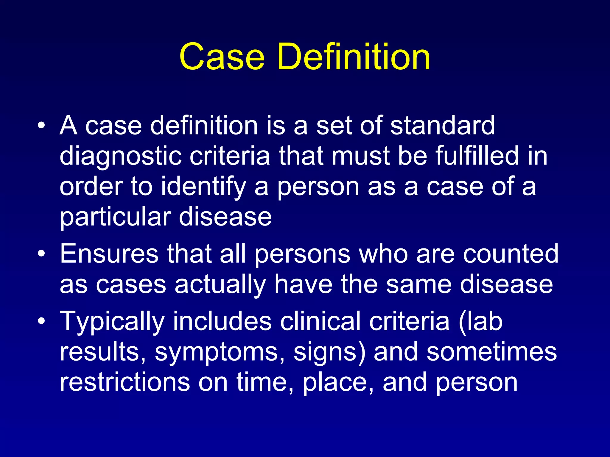 Case Definition A case definition is a set of standard diagnostic criteria that must be fulfilled in order to identify a person as a case of a particular disease Ensures that all persons who are counted as cases actually have the same disease Typically includes clinical criteria (lab results, symptoms, signs) and sometimes restrictions on time, place, and person 