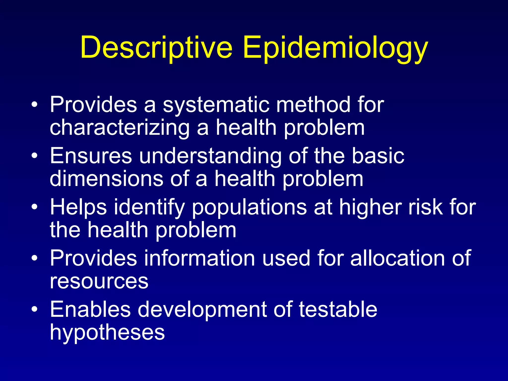 Descriptive Epidemiology Provides a systematic method for characterizing a health problem Ensures understanding of the basic dimensions of a health problem Helps identify populations at higher risk for the health problem Provides information used for allocation of resources Enables development of testable hypotheses 