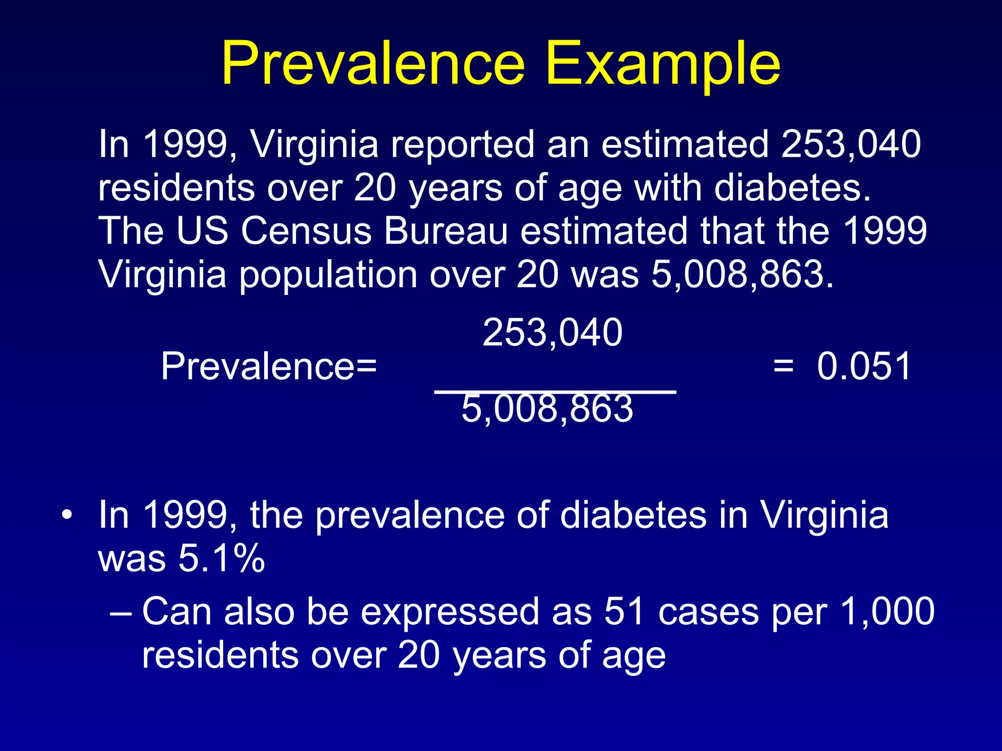 Prevalence Example In 1999, Virginia reported an estimated 253,040 residents over 20 years of age with diabetes.  The US Census Bureau estimated that the 1999 Virginia population over 20 was 5,008,863.   253,040 Prevalence=   =  0.051 5,008,863 In 1999, the prevalence of diabetes in Virginia was 5.1% Can also be expressed as 51 cases per 1,000 residents over 20 years of age 