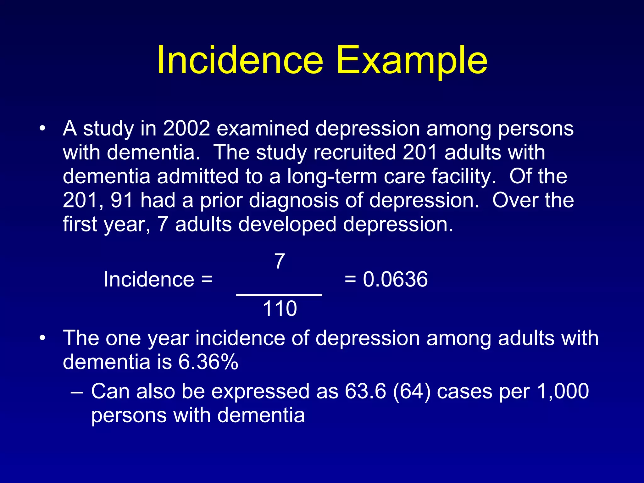 Incidence Example A study in 2002 examined depression among persons with dementia.  The study recruited 201 adults with dementia admitted to a long-term care facility.  Of the 201, 91 had a prior diagnosis of depression.  Over the first year, 7 adults developed depression.   7 Incidence =    = 0.0636   110 The one year incidence of depression among adults with dementia is 6.36% Can also be expressed as 63.6 (64) cases per 1,000 persons with dementia 