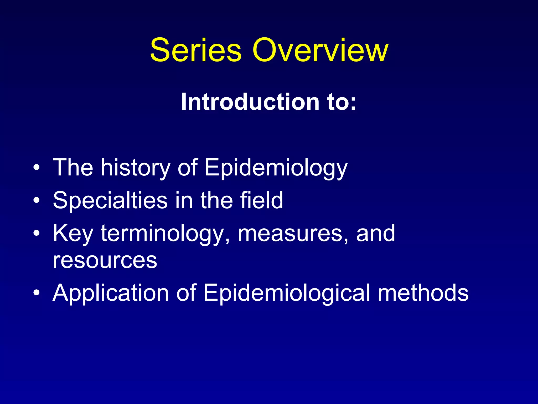 Series Overview Introduction to: The history of Epidemiology Specialties in the field Key terminology, measures, and resources Application of Epidemiological methods 