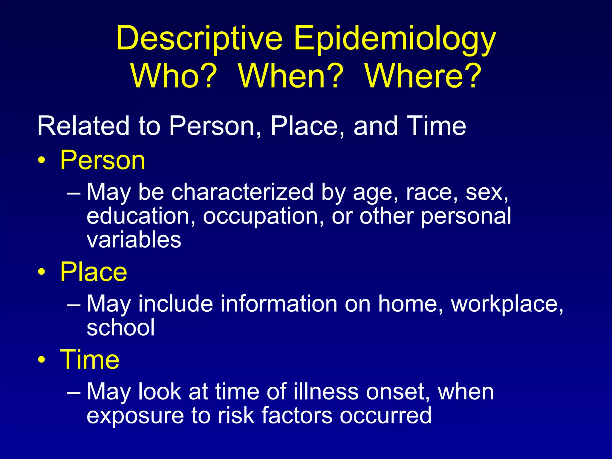 Descriptive Epidemiology Who?  When?  Where? Related to Person, Place, and Time Person May be characterized by age, race, sex, education, occupation, or other personal variables Place May include information on home, workplace, school Time May look at time of illness onset, when exposure to risk factors occurred 