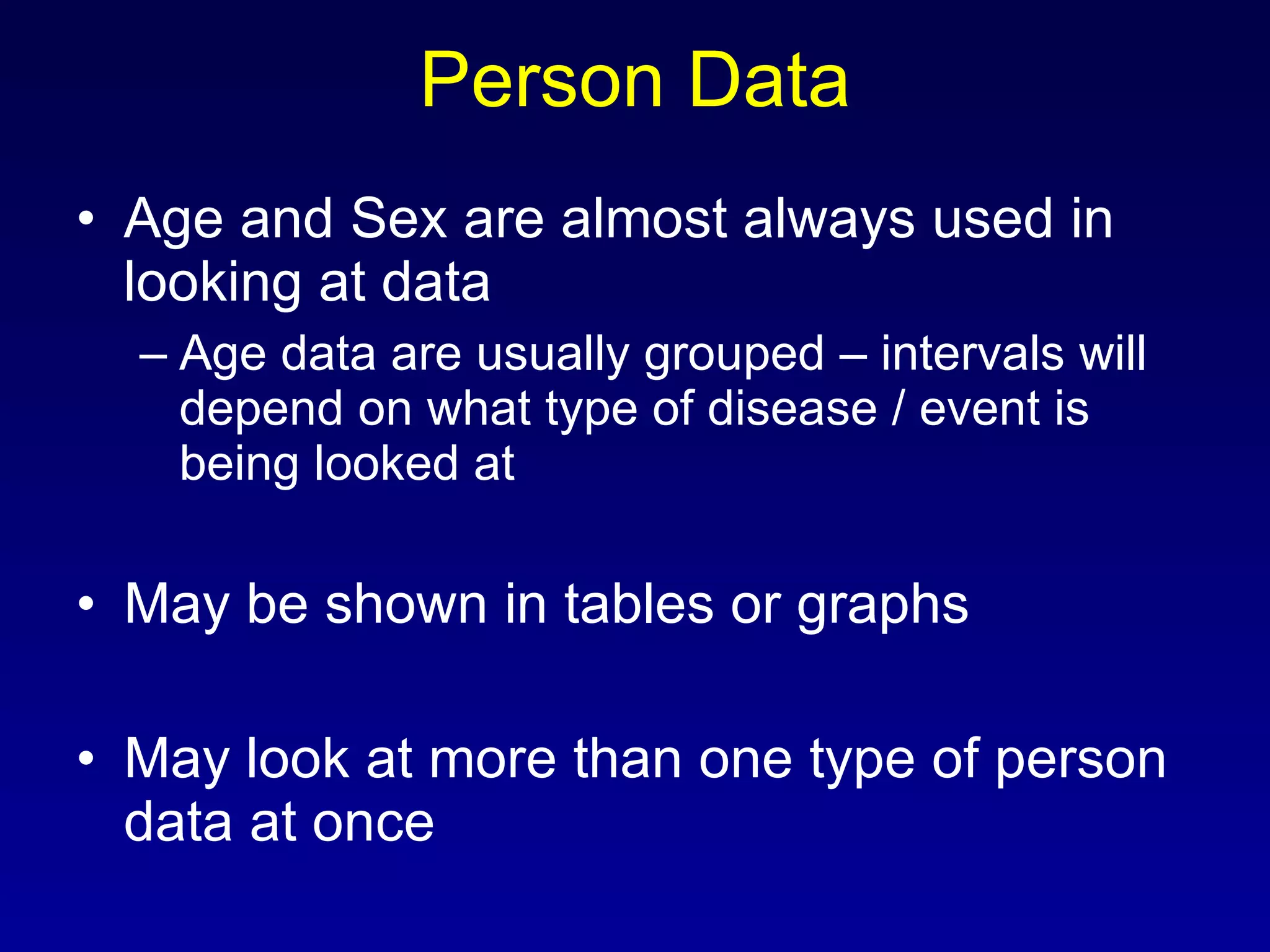 Person Data Age and Sex are almost always used in looking at data Age data are usually grouped – intervals will depend on what type of disease / event is being looked at May be shown in tables or graphs May look at more than one type of person data at once 