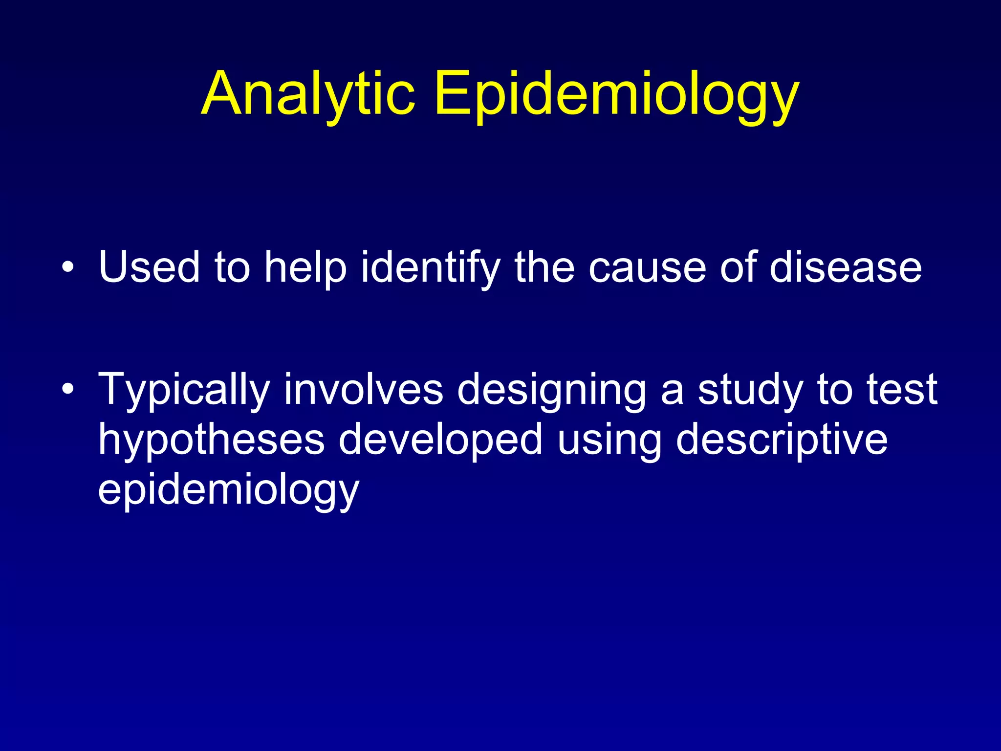 Analytic Epidemiology Used to help identify the cause of disease Typically involves designing a study to test hypotheses developed using descriptive epidemiology 