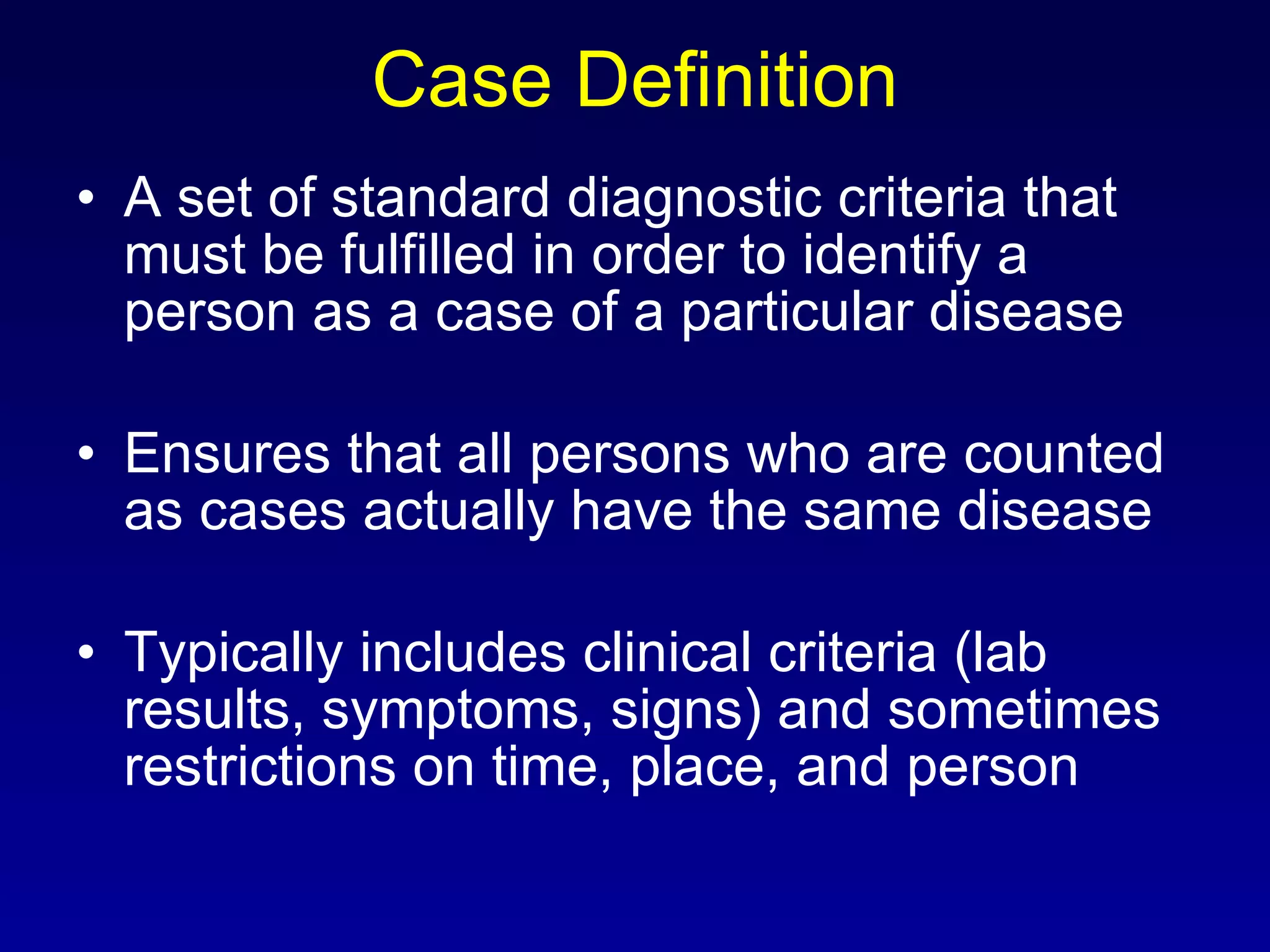 Case Definition A set of standard diagnostic criteria that must be fulfilled in order to identify a person as a case of a particular disease Ensures that all persons who are counted as cases actually have the same disease Typically includes clinical criteria (lab results, symptoms, signs) and sometimes restrictions on time, place, and person 