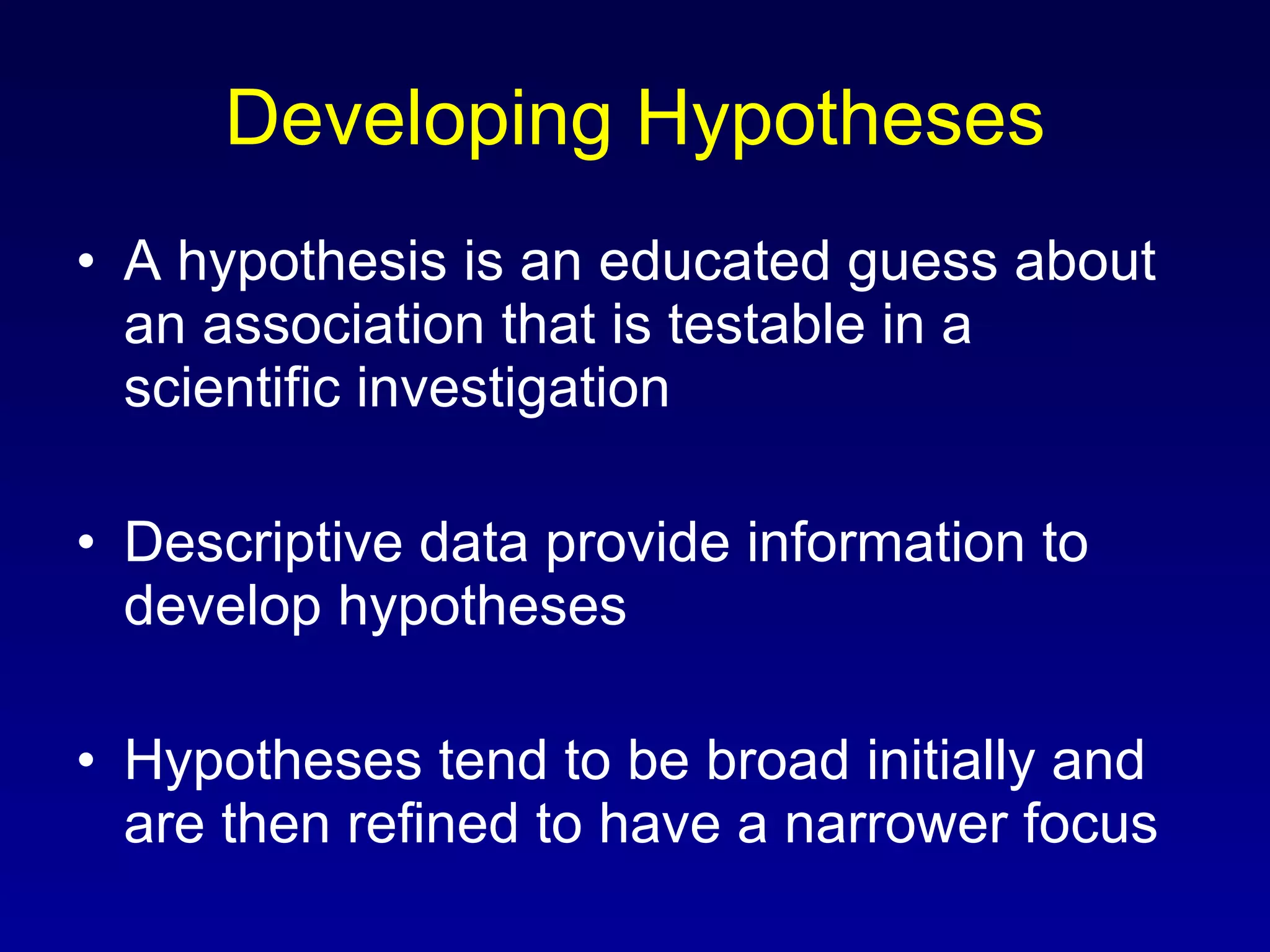 Developing Hypotheses A hypothesis is an educated guess about an association that is testable in a scientific investigation Descriptive data provide information to develop hypotheses Hypotheses tend to be broad initially and are then refined to have a narrower focus 