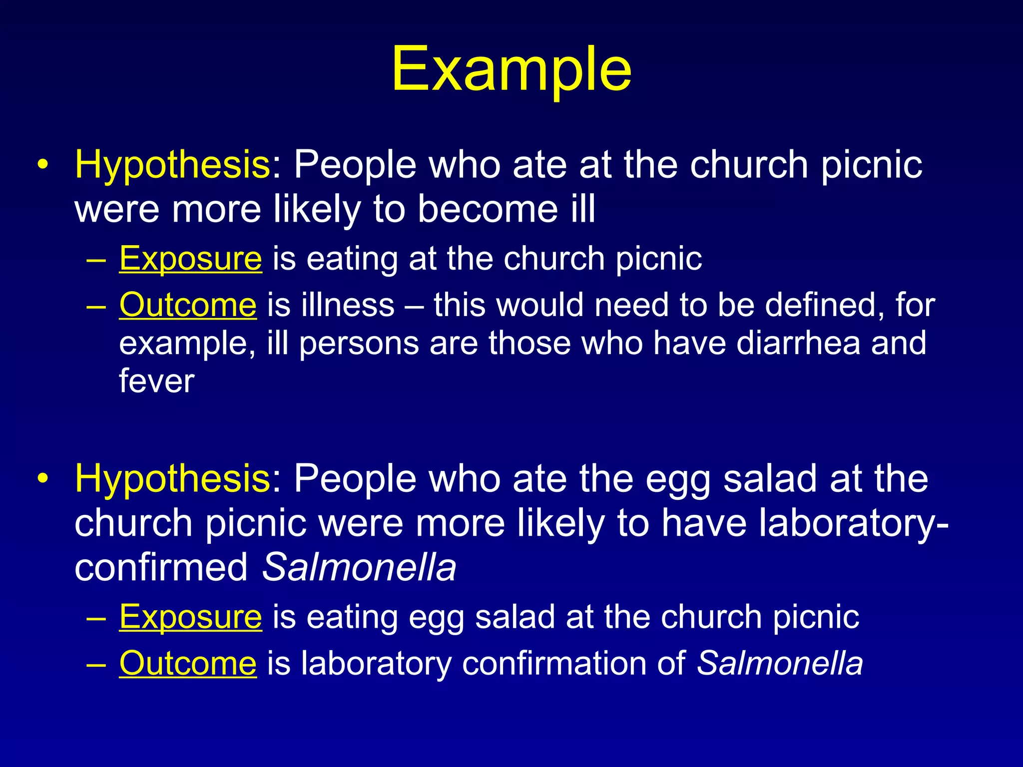 Example Hypothesis : People who ate at the church picnic were more likely to become ill Exposure  is eating at the church picnic Outcome  is illness – this would need to be defined, for example, ill persons are those who have diarrhea and fever Hypothesis : People who ate the egg salad at the church picnic were more likely to have laboratory-confirmed  Salmonella Exposure  is eating egg salad at the church picnic Outcome  is laboratory confirmation of  Salmonella 