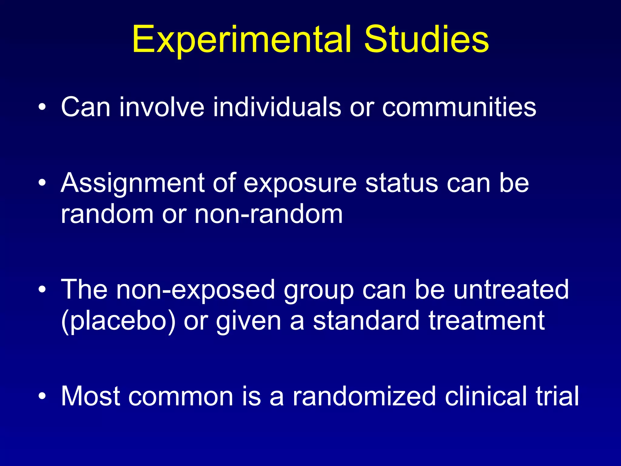 Experimental Studies Can involve individuals or communities Assignment of exposure status can be random or non-random The non-exposed group can be untreated (placebo) or given a standard treatment Most common is a randomized clinical trial 