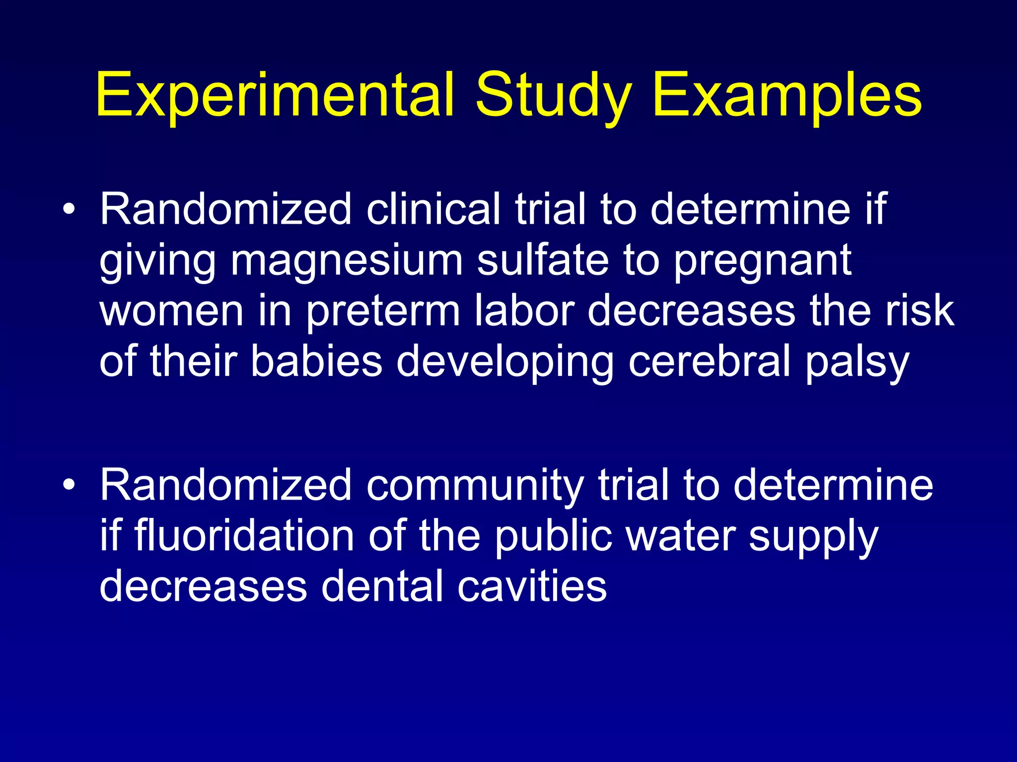 Experimental Study Examples Randomized clinical trial to determine if giving magnesium sulfate to pregnant women in preterm labor decreases the risk of their babies developing cerebral palsy Randomized community trial to determine if fluoridation of the public water supply decreases dental cavities 