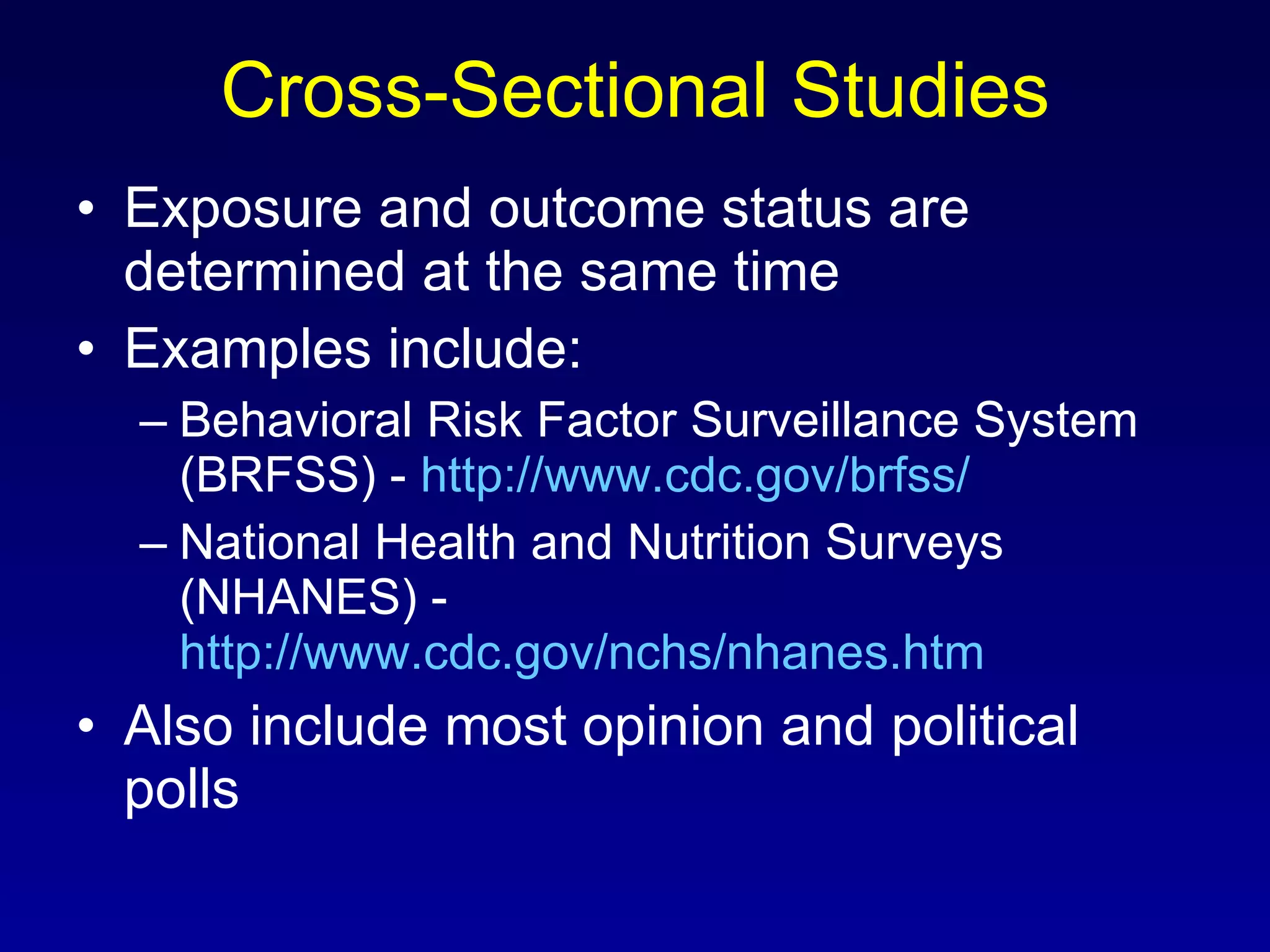 Cross-Sectional Studies Exposure and outcome status are determined at the same time Examples include: Behavioral Risk Factor Surveillance System (BRFSS) -  http://www.cdc.gov/brfss/   National Health and Nutrition Surveys (NHANES) -  http://www.cdc.gov/nchs/nhanes.htm   Also include most opinion and political polls 