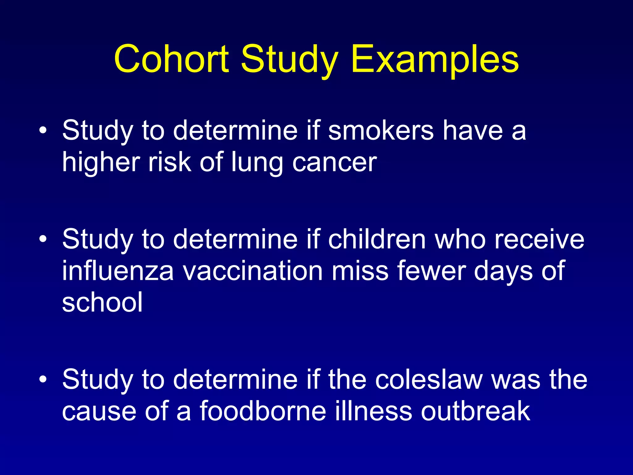Cohort Study Examples Study to determine if smokers have a higher risk of lung cancer Study to determine if children who receive influenza vaccination miss fewer days of school Study to determine if the coleslaw was the cause of a foodborne illness outbreak 