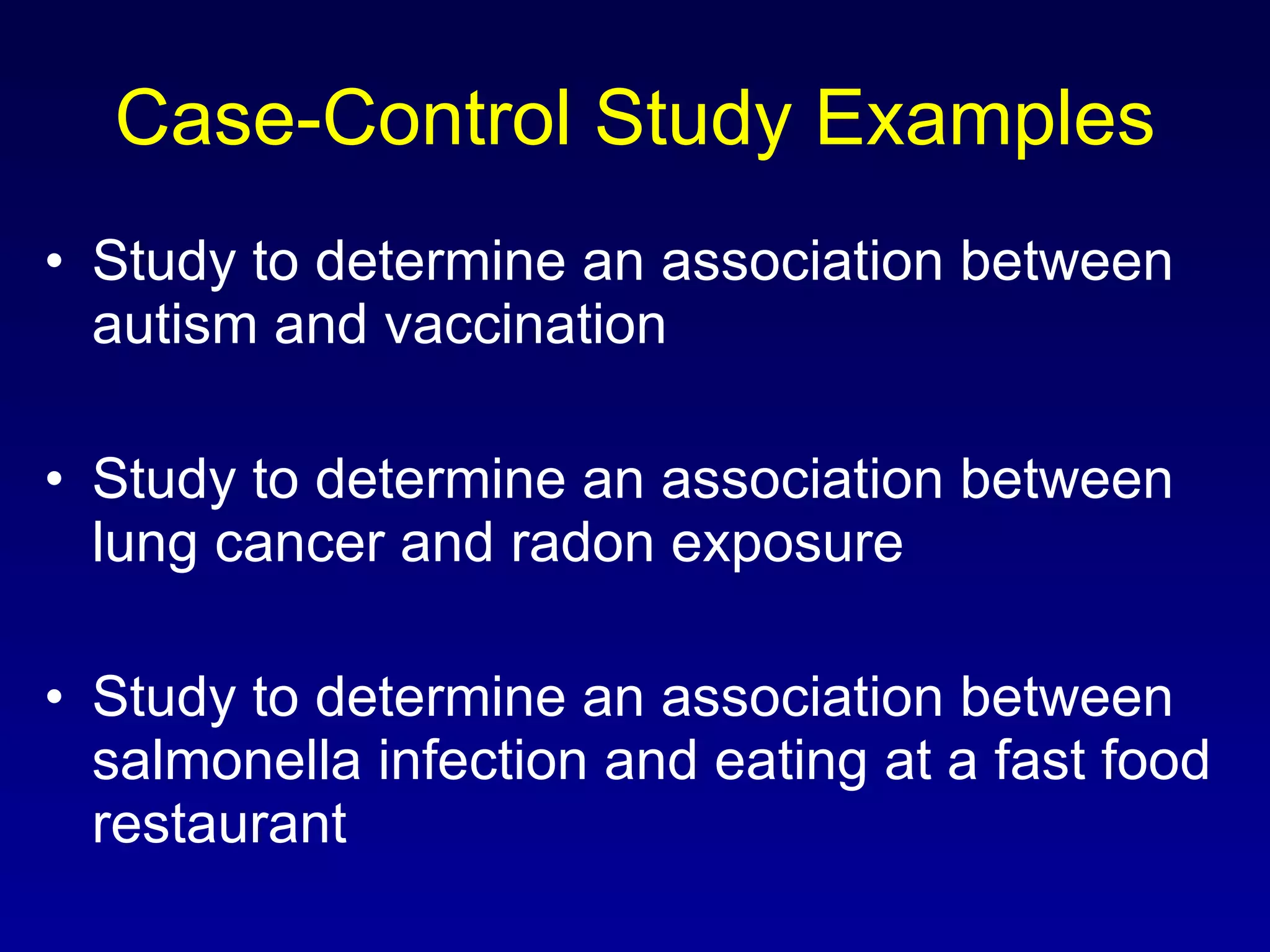 Case-Control Study Examples Study to determine an association between autism and vaccination Study to determine an association between lung cancer and radon exposure Study to determine an association between salmonella infection and eating at a fast food restaurant 