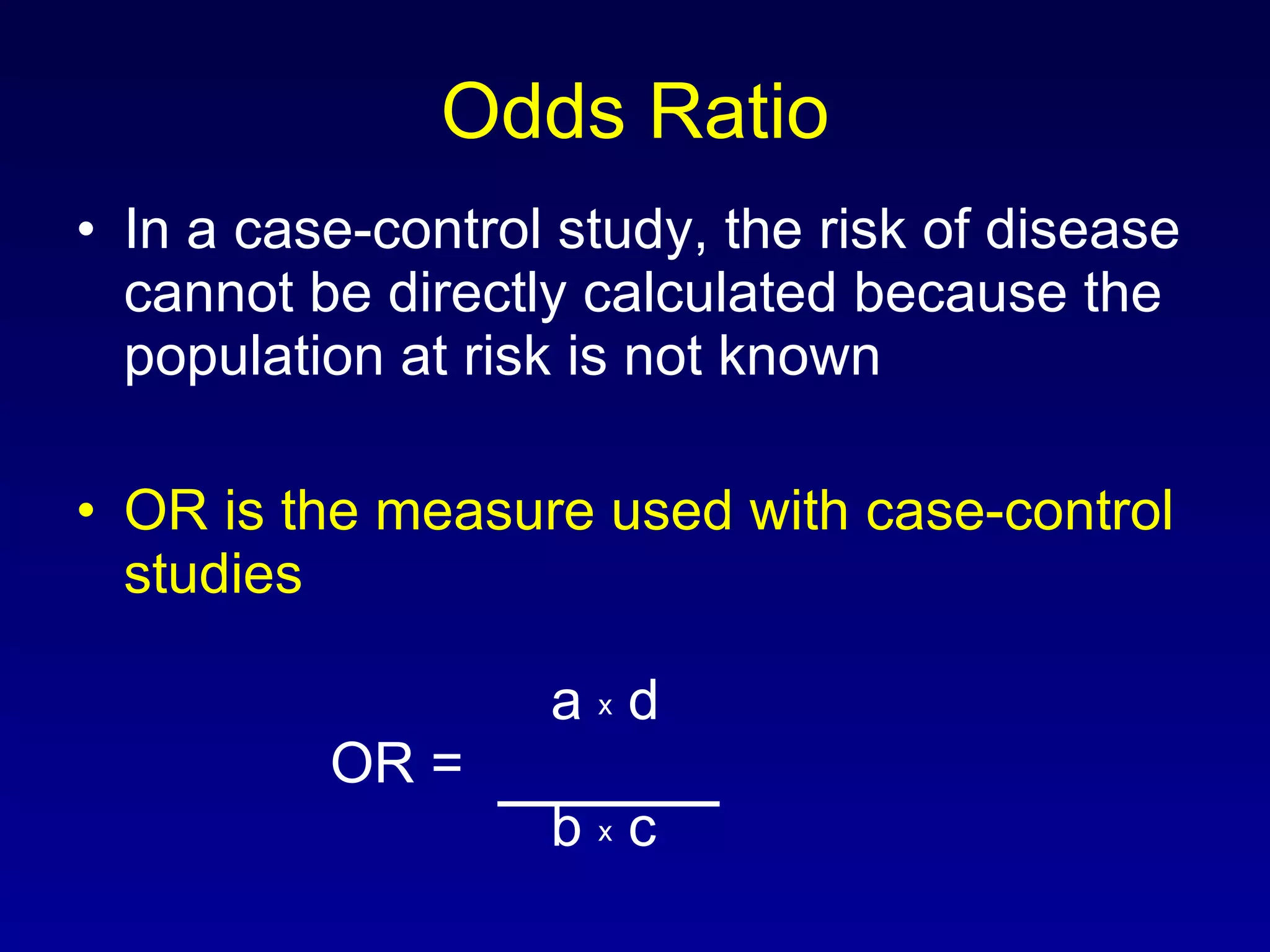 Odds Ratio In a case-control study, the risk of disease cannot be directly calculated because the population at risk is not known OR is the measure used with case-control studies     a  x  d OR =    b  x  c 