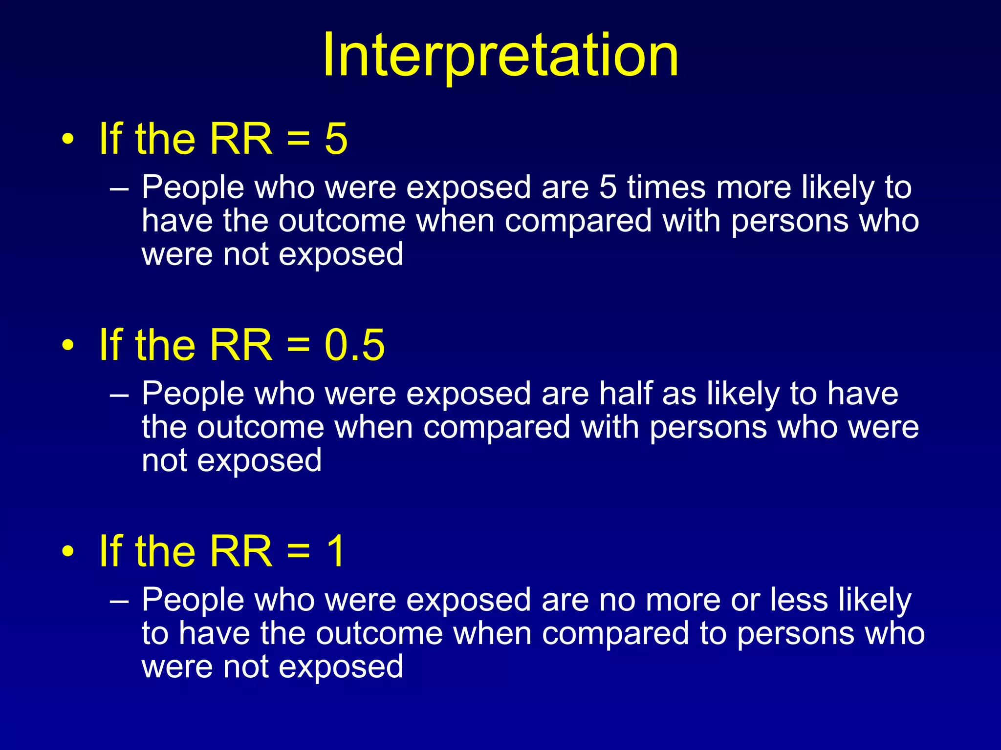 Interpretation If the RR = 5 People who were exposed are 5 times more likely to have the outcome when compared with persons who were not exposed If the RR = 0.5 People who were exposed are half as likely to have the outcome when compared with persons who were not exposed If the RR = 1 People who were exposed are no more or less likely to have the outcome when compared to persons who were not exposed 