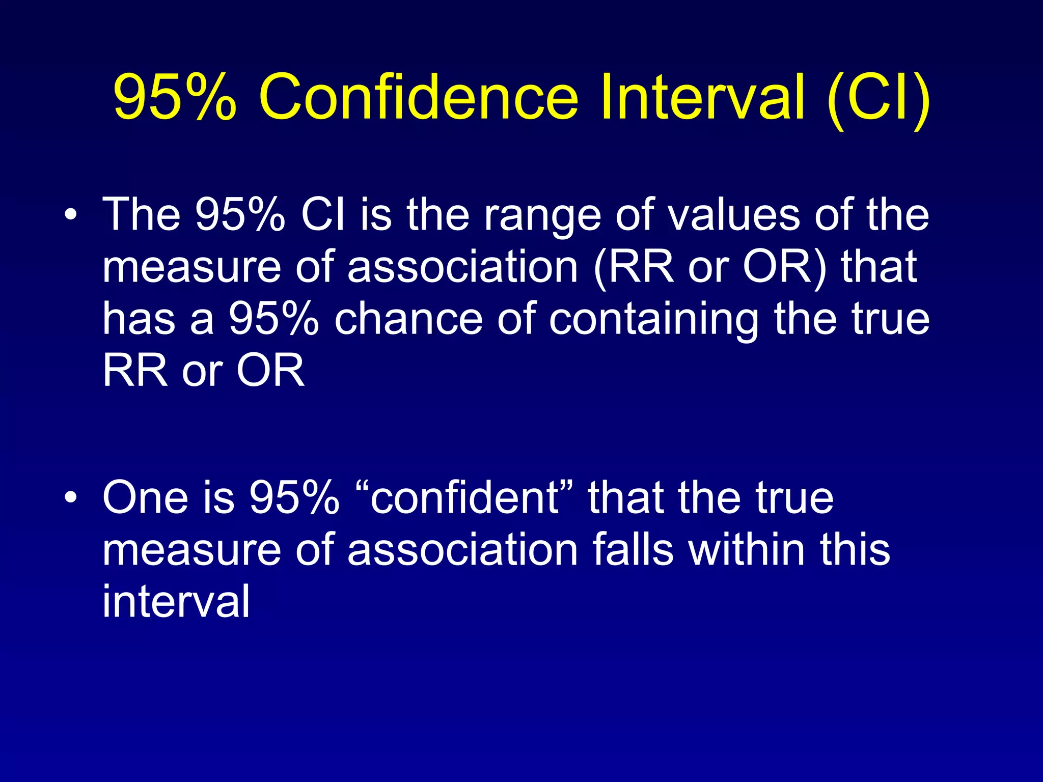 95% Confidence Interval (CI) The 95% CI is the range of values of the measure of association (RR or OR) that has a 95% chance of containing the true RR or OR One is 95% “confident” that the true measure of association falls within this interval 