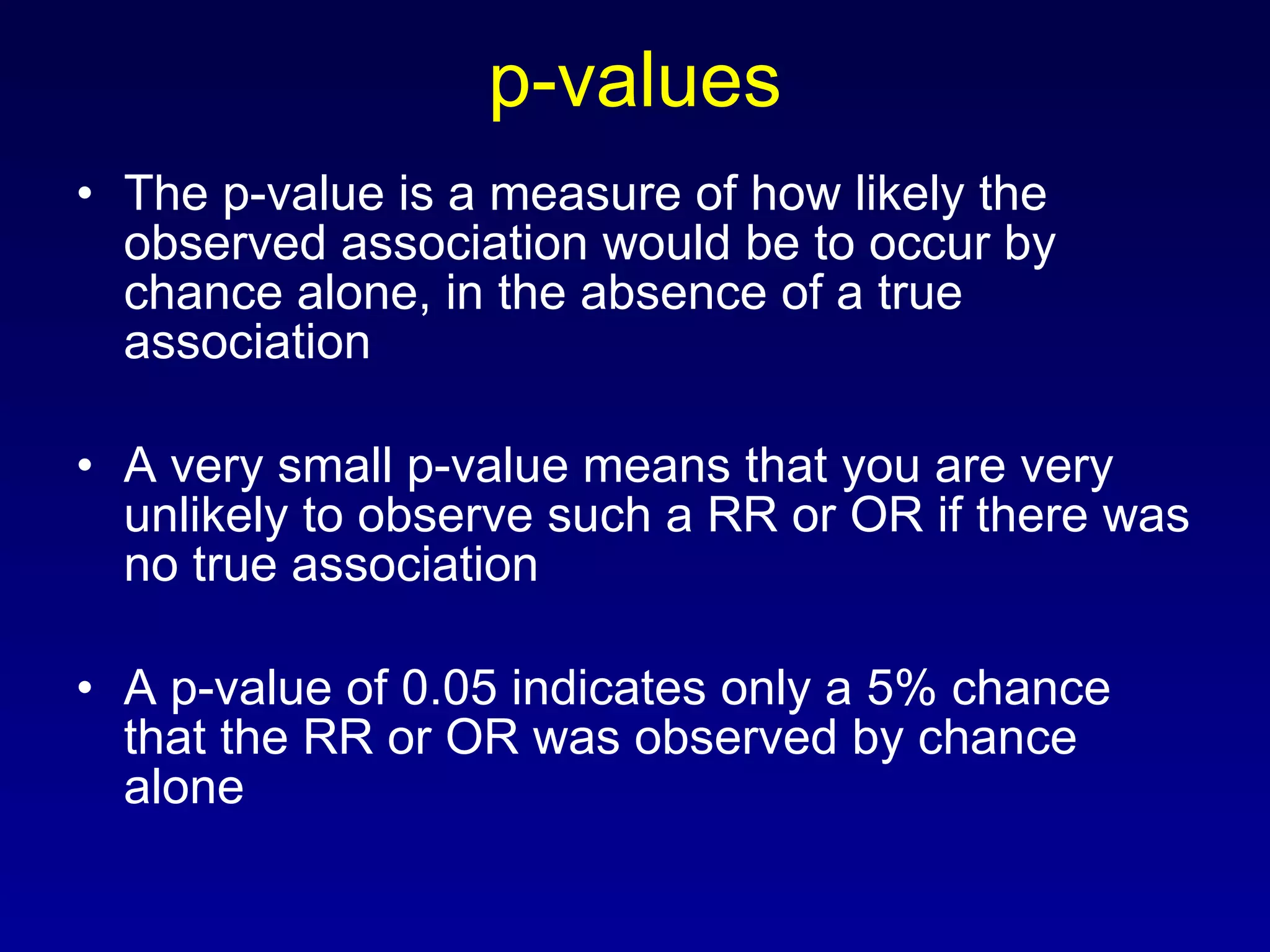 p-values The p-value is a measure of how likely the observed association would be to occur by chance alone, in the absence of a true association A very small p-value means that you are very unlikely to observe such a RR or OR if there was no true association A p-value of 0.05 indicates only a 5% chance that the RR or OR was observed by chance alone 