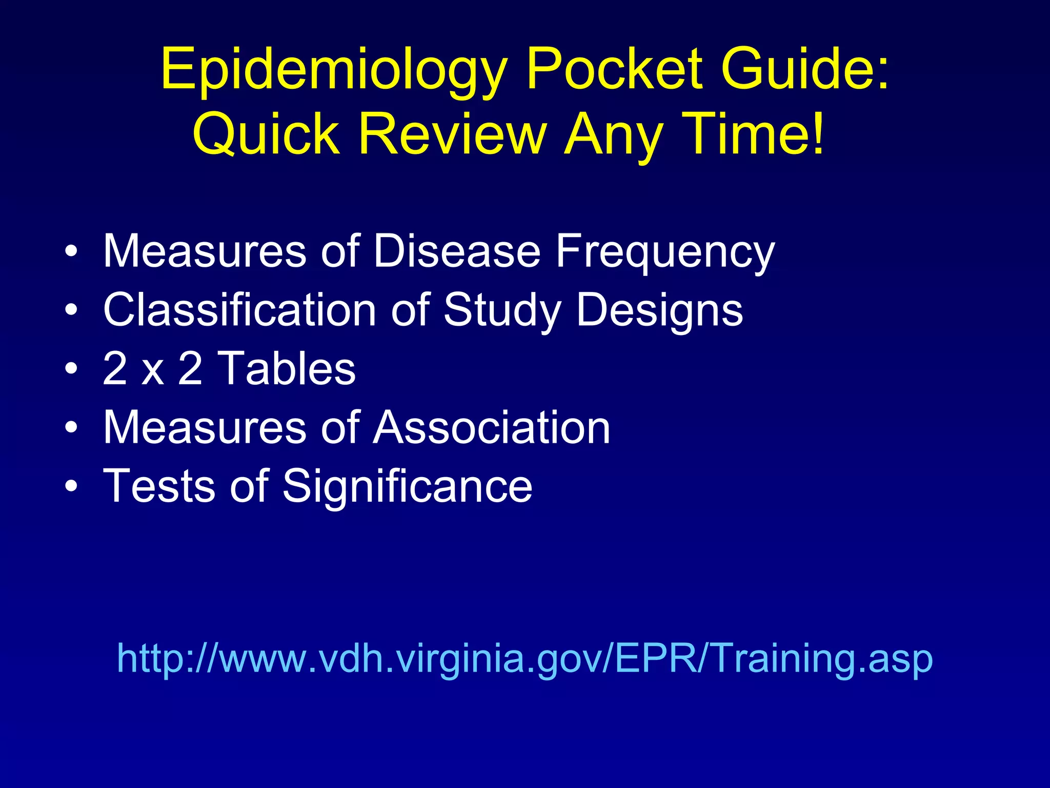 Epidemiology Pocket Guide: Quick Review Any Time!  Measures of Disease Frequency Classification of Study Designs 2 x 2 Tables Measures of Association Tests of Significance http://www.vdh.virginia.gov/EPR/Training.asp 