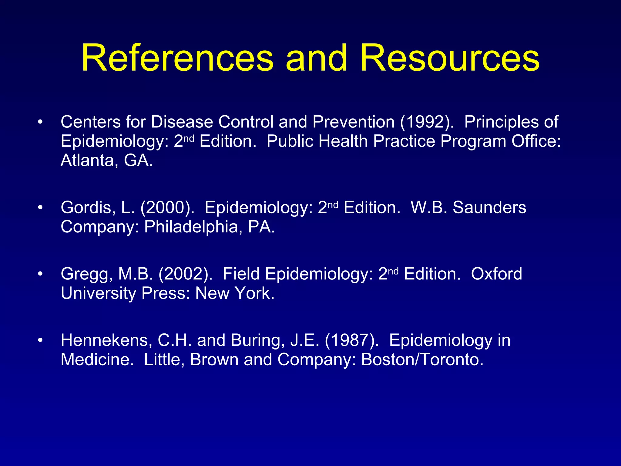 References and Resources Centers for Disease Control and Prevention (1992).  Principles of Epidemiology: 2 nd  Edition.  Public Health Practice Program Office: Atlanta, GA. Gordis, L. (2000).  Epidemiology: 2 nd  Edition.  W.B. Saunders Company: Philadelphia, PA. Gregg, M.B. (2002).  Field Epidemiology: 2 nd  Edition.  Oxford University Press: New York. Hennekens, C.H. and Buring, J.E. (1987).  Epidemiology in Medicine.  Little, Brown and Company: Boston/Toronto. 