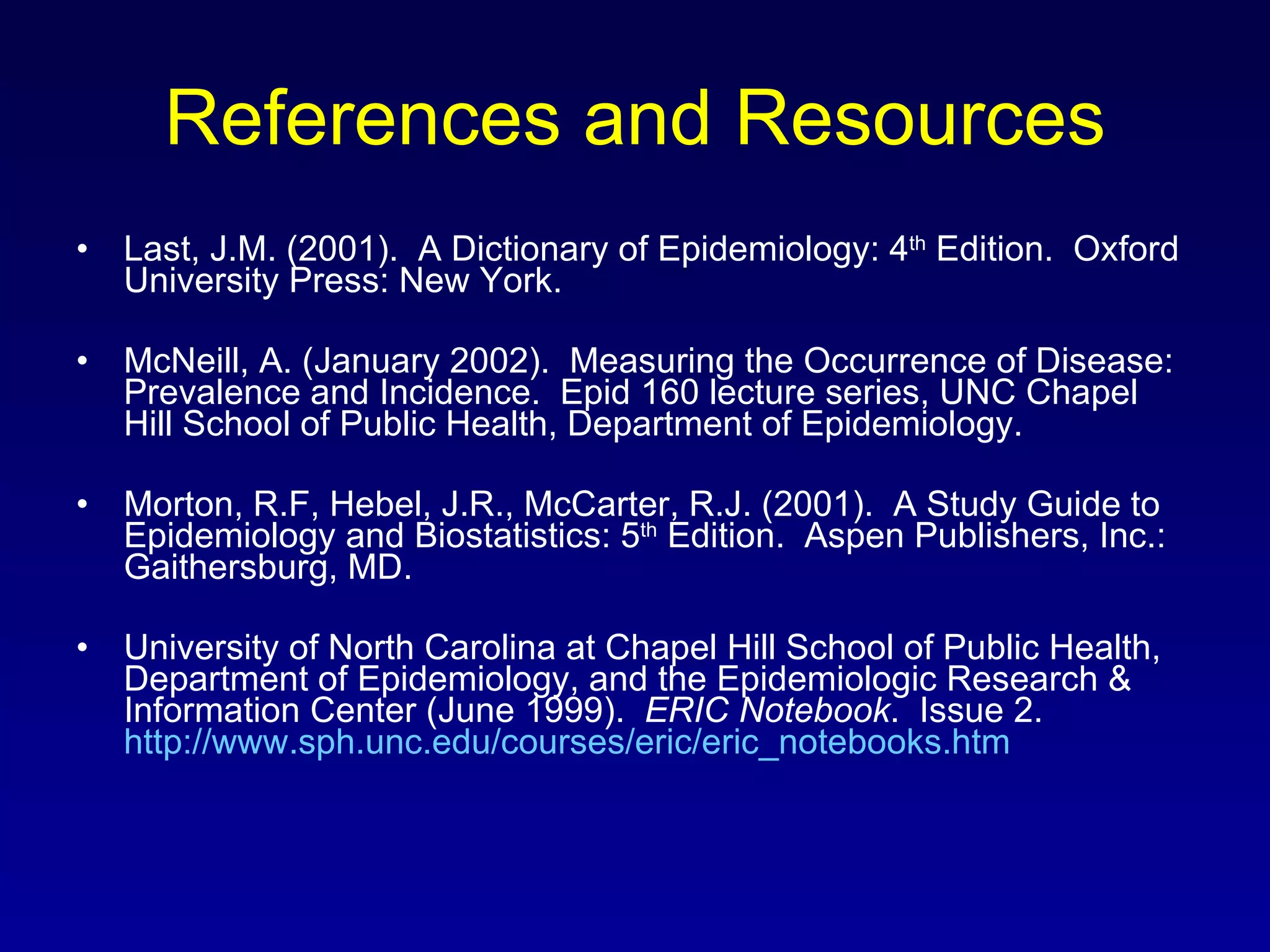 References and Resources Last, J.M. (2001).  A Dictionary of Epidemiology: 4 th  Edition.  Oxford University Press: New York. McNeill, A. (January 2002).  Measuring the Occurrence of Disease:  Prevalence and Incidence.  Epid 160 lecture series, UNC Chapel Hill School of Public Health, Department of Epidemiology. Morton, R.F, Hebel, J.R., McCarter, R.J. (2001).  A Study Guide to Epidemiology and Biostatistics: 5 th  Edition.  Aspen Publishers, Inc.: Gaithersburg, MD. University of North Carolina at Chapel Hill School of Public Health, Department of Epidemiology, and the Epidemiologic Research & Information Center (June 1999).  ERIC Notebook .  Issue 2.  http://www.sph.unc.edu/courses/eric/eric_notebooks.htm 