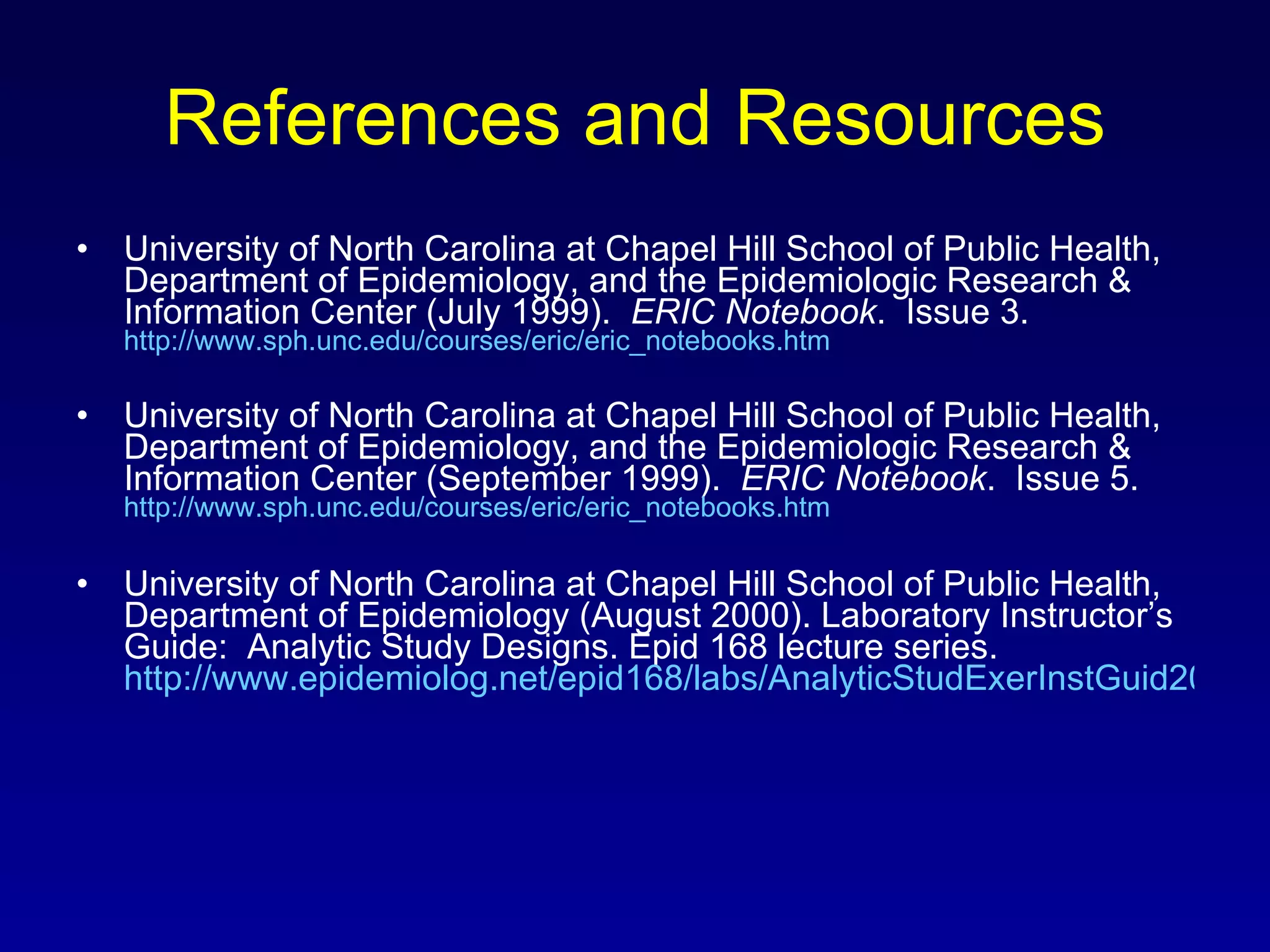 References and Resources University of North Carolina at Chapel Hill School of Public Health, Department of Epidemiology, and the Epidemiologic Research & Information Center (July 1999).  ERIC Notebook .  Issue 3.  http://www.sph.unc.edu/courses/eric/eric_notebooks.htm University of North Carolina at Chapel Hill School of Public Health, Department of Epidemiology, and the Epidemiologic Research & Information Center (September 1999).  ERIC Notebook .  Issue 5.  http://www.sph.unc.edu/courses/eric/eric_notebooks.htm University of North Carolina at Chapel Hill School of Public Health, Department of Epidemiology (August 2000). Laboratory Instructor’s Guide:  Analytic Study Designs. Epid 168 lecture series.  http://www.epidemiolog.net/epid168/labs/AnalyticStudExerInstGuid2000.pdf 