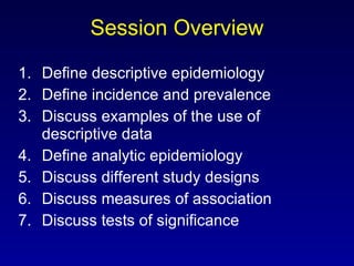 Session Overview Define descriptive epidemiology Define incidence and prevalence Discuss examples of the use of descriptive data Define analytic epidemiology Discuss different study designs Discuss measures of association Discuss tests of significance 