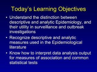 Today’s Learning Objectives Understand the distinction between descriptive and analytic Epidemiology, and their utility in surveillance and outbreak investigations Recognize descriptive and analytic measures used in the Epidemiological literature Know how to interpret data analysis output for measures of association and common statistical tests 
