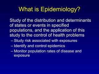 What is Epidemiology? Study of the distribution and determinants of states or events in specified populations, and the application of this study to the control of health problems Study risk associated with exposures Identify and control epidemics Monitor population rates of disease and exposure 