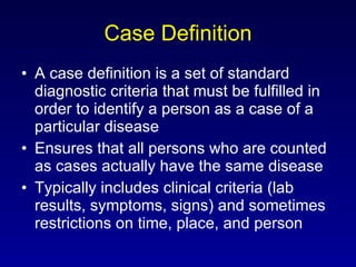 Case Definition A case definition is a set of standard diagnostic criteria that must be fulfilled in order to identify a person as a case of a particular disease Ensures that all persons who are counted as cases actually have the same disease Typically includes clinical criteria (lab results, symptoms, signs) and sometimes restrictions on time, place, and person 