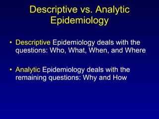 Descriptive vs. Analytic Epidemiology Descriptive  Epidemiology deals with the questions: Who, What, When, and Where Analytic  Epidemiology deals with the remaining questions: Why and How 