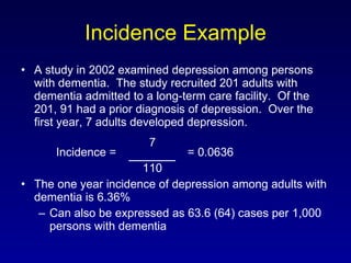 Incidence Example A study in 2002 examined depression among persons with dementia.  The study recruited 201 adults with dementia admitted to a long-term care facility.  Of the 201, 91 had a prior diagnosis of depression.  Over the first year, 7 adults developed depression.   7 Incidence =    = 0.0636   110 The one year incidence of depression among adults with dementia is 6.36% Can also be expressed as 63.6 (64) cases per 1,000 persons with dementia 