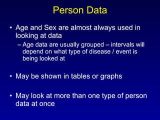 Person Data Age and Sex are almost always used in looking at data Age data are usually grouped – intervals will depend on what type of disease / event is being looked at May be shown in tables or graphs May look at more than one type of person data at once 