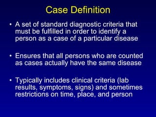 Case Definition A set of standard diagnostic criteria that must be fulfilled in order to identify a person as a case of a particular disease Ensures that all persons who are counted as cases actually have the same disease Typically includes clinical criteria (lab results, symptoms, signs) and sometimes restrictions on time, place, and person 