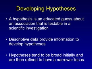 Developing Hypotheses A hypothesis is an educated guess about an association that is testable in a scientific investigation Descriptive data provide information to develop hypotheses Hypotheses tend to be broad initially and are then refined to have a narrower focus 