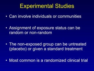 Experimental Studies Can involve individuals or communities Assignment of exposure status can be random or non-random The non-exposed group can be untreated (placebo) or given a standard treatment Most common is a randomized clinical trial 