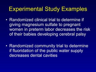 Experimental Study Examples Randomized clinical trial to determine if giving magnesium sulfate to pregnant women in preterm labor decreases the risk of their babies developing cerebral palsy Randomized community trial to determine if fluoridation of the public water supply decreases dental cavities 